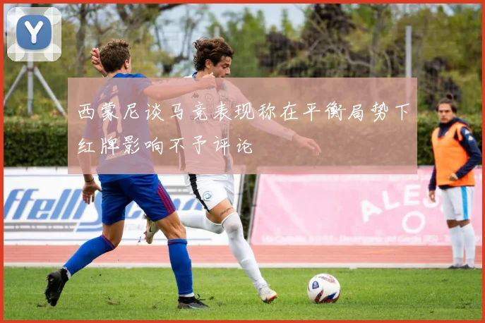 西蒙尼谈马竞表现称在平衡局势下红牌影响不予评论
