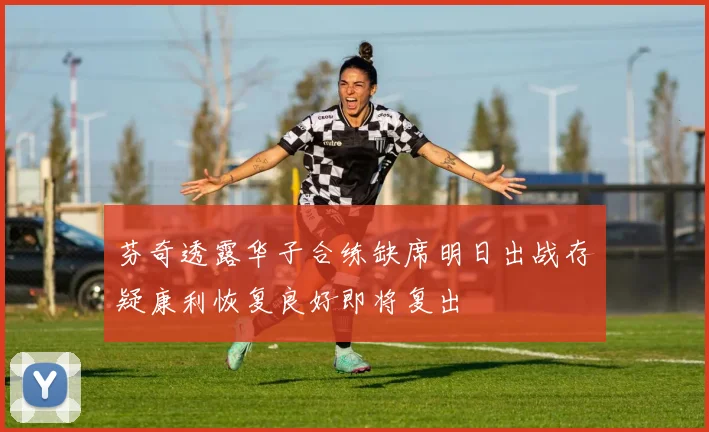 芬奇透露华子合练缺席明日出战存疑康利恢复良好即将复出