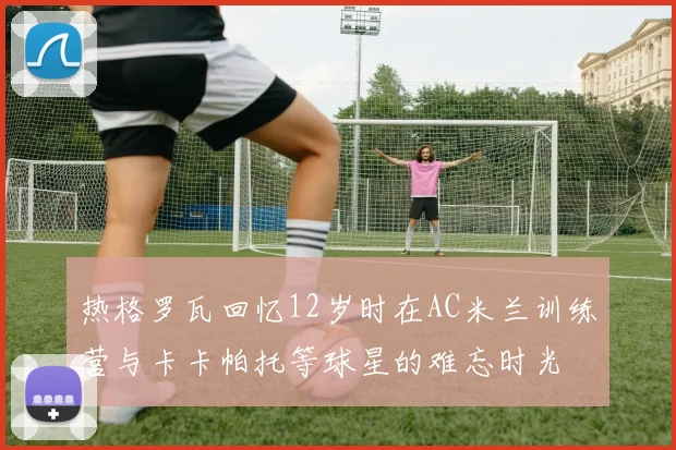热格罗瓦回忆12岁时在AC米兰训练营与卡卡帕托等球星的难忘时光