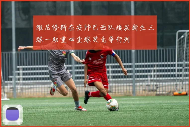 维尼修斯在安帅巴西队焕发新生三球一助重回金球奖竞争行列