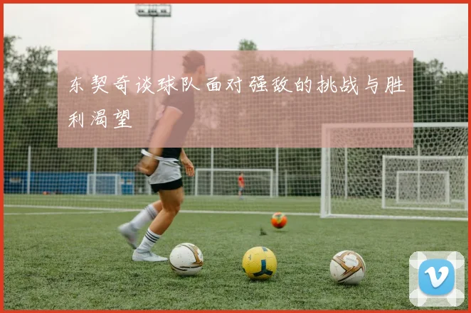东契奇谈球队面对强敌的挑战与胜利渴望