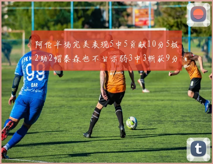 阿伦半场完美表现5中5贡献10分5板2助2帽泰森也不甘示弱3中3斩获9分