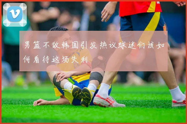 男篮不敌韩国引发热议球迷们该如何看待这场失利