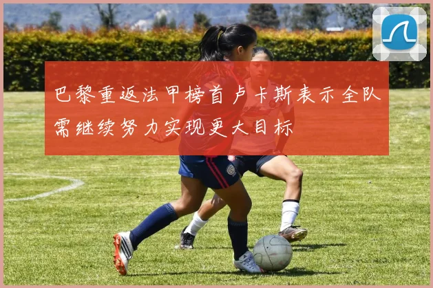 巴黎重返法甲榜首卢卡斯表示全队需继续努力实现更大目标