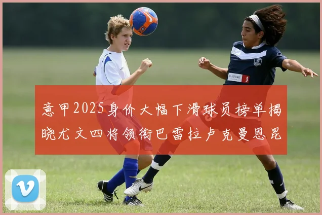 意甲2025身价大幅下滑球员榜单揭晓尤文四将领衔巴雷拉卢克曼恩昆库在列