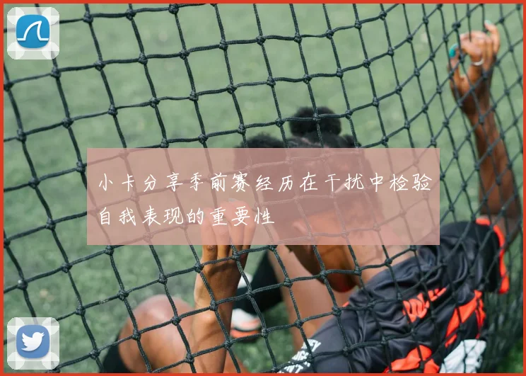 小卡分享季前赛经历在干扰中检验自我表现的重要性
