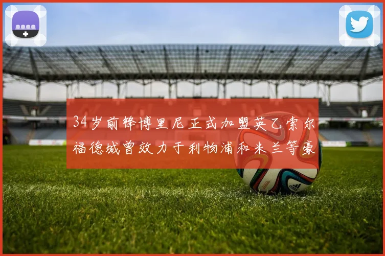 34岁前锋博里尼正式加盟英乙索尔福德城曾效力于利物浦和米兰等豪门
