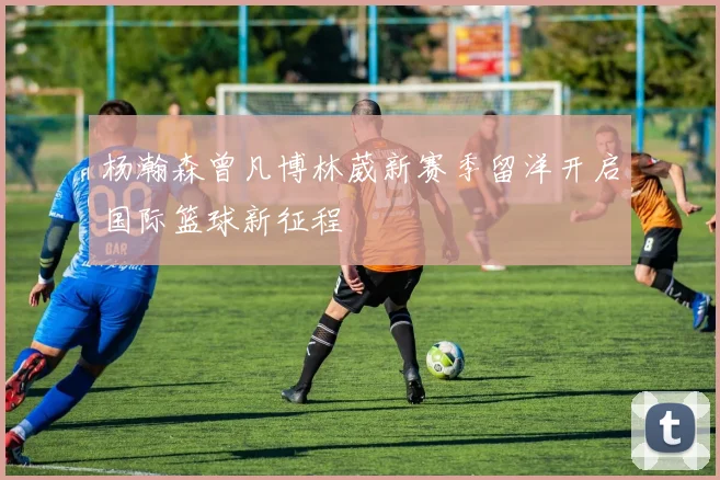 杨瀚森曾凡博林葳新赛季留洋开启国际篮球新征程
