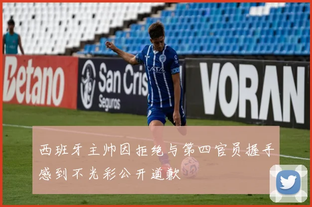 西班牙主帅因拒绝与第四官员握手感到不光彩公开道歉