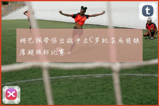 姆巴佩带伤出战冲击C罗纪录或将缺席超级杯比赛