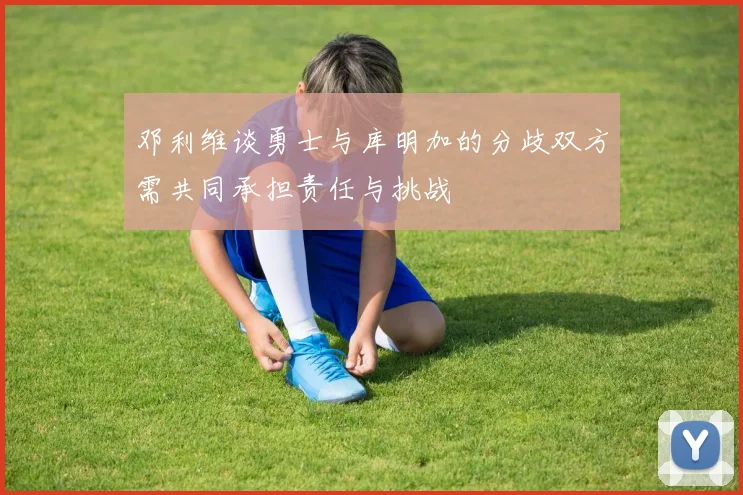 邓利维谈勇士与库明加的分歧双方需共同承担责任与挑战