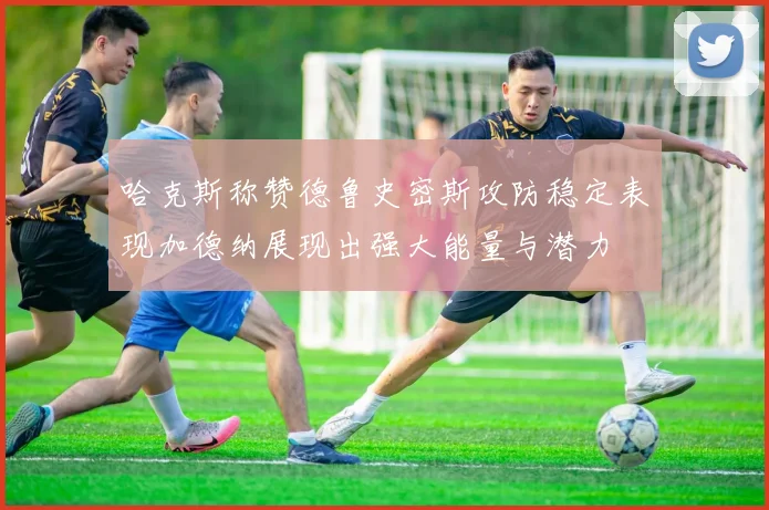 哈克斯称赞德鲁史密斯攻防稳定表现加德纳展现出强大能量与潜力